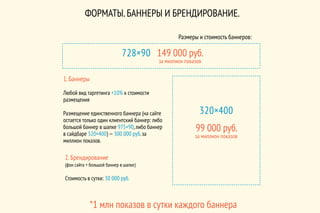 ФОРМАТЫ.БАННЕРЫ И БРЕНДИРОВАНИЕ.
2.Брендирование
(фон сайта + большой баннер в шапке)
Стоимость в сутки: 30 000 руб.
1.Баннеры
Любой вид таргетинга +10% к стоимости
размещения
Размещение единственного баннера (на сайте
остается только один клиентский баннер: либо
большой баннер в шапке 975×90,либо баннер
в сайдбаре 320×400) —300 000 руб.за
миллион показов.
*1 млн показов в сутки каждого баннера
Размеры и стоимость баннеров:
320×400
99 000 руб.
за миллион показов
728×90 149 000 руб.
за миллион показов
 
