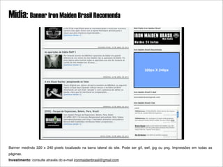 Mídia: Banner Iron Maiden Brasil Recomenda



                                                                                 320px X 240px




Banner medindo 320 x 240 pixels localizado na barra lateral do site. Pode ser gif, swf, jpg ou png. Impressões em todas as
páginas.
Investimento: consulte através do e-mail ironmaidenbrasil@gmail.com
 