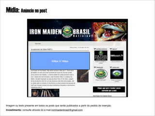 Mídia: Anúncio no post




                                         530px X 150px




Imagem ou texto presente em todos os posts que serão publicados a partir do pedido de inserção.
Investimento: consulte através do e-mail ironmaidenbrasil@gmail.com
 