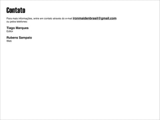 Contato
Para mais informações, entre em contato através do e-mail ironmaidenbrasil@gmail.com
ou pelos telefones:

Tiago Marques
Editor

Rubens Sampaio
Web
 