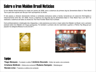 Sobre o Iron Maiden Brasil Notícias
O Iron Maiden Brasil Notícias foi criado em janeiro de 2008, para a cobertura da primeira leg da Somewhere Back in Time World
Tour e para dar suporte aos fãs que iriam acompanhar os shows.

O site passou a oferecer diariamente notícias e conteúdos exclusivos sobre a banda, tornando-se um canal de informações e
relacionamento entre fãs. Em 2009, houve a cobertura da segunda leg da Somewhere Back in Time World Tour e em 2011 foi
realizada a cobertura de todos os shows da The Final Frontier World Tour no Brasil.

Com proﬁssionalismo e dedicação dos integrantes, o site posicionou-se como o maior sobre Iron Maiden no Brasil, com o primeiro
podcast sobre Iron Maiden em língua portuguesa. Foi também o primeiro site de rock/metal a ganhar o Prêmio Top Blog por juri
popular na categoria Música no ano de 2011.




Equipe
Tiago Marques - Fundador e editor | Antônio Dourado - Editor de áudio e de conteúdo
Cristiane McBrain - Editora de conteúdo | Rubens Sampaio - Webdesigner
Renata Lima - Tradutora e editora de conteúdo
 
