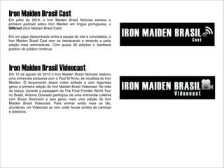 Iron Maiden Brasil Cast
Em julho de 2010, o Iron Maiden Brasil Notícias estreou o
primeiro podcast sobre Iron Maiden em língua portuguesa, o
IMBcast (Iron Maiden Brasil Cast).

Em um papo descontraído entre a equipe do site e convidados, o
Iron Maiden Brasil Cast vem se destacando e atraindo a cada
edição mais admiradores. Com quase 30 edições o feedback
positivo do público continua.




Iron Maiden Brasil Videocast
Em 15 de agosto de 2010 o Iron Maiden Brasil Notícias realizou
uma entrevista exclusiva com o Paul DiʼAnno, ex vocalista do Iron
Maiden. O lançamento desse vídeo editado e com legendas
gerou a primeira edição do Iron Maiden Brasil Videocast. No mês
de março, durante a passagem da The Final Frontier World Tour
no Brasil, Antonio Dourado participou de uma entrevista coletiva
com Bruce Dickinson e isso gerou mais uma edição do Iron
Maiden Brasil Videocast. Para animar ainda mais os fãs,
aconteceu um Videocast ao vivo onde houve sorteio de camisas
e adesivos.
 