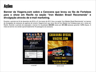 Ações
Banner da Viagens.com sobre a Caravana que levou os fãs de Fortaleza
para o show em Recife na seção “Iron Maiden Brasil Recomenda” e
divulgação através de e-mail marketing.
Durante o período de 24 de dezembro de 2010 a 31 de março de 2011 ﬁcou na seção “Iron Maiden Brasil Recomenda” um banner
de divulgação da caravana da agência de turismo Viagens.com que levou fãs do Iron Maiden de Fortaleza para ver o show em
Recife. Durante o período de exposição o banner foi visualizado 369.699 vezes por 251.950 pessoas gerando 1.270 cliques. A
meta do banner era vender aproximadamente 44 passagens da caravana.




                                      e-mail MKT                          banner do site
 