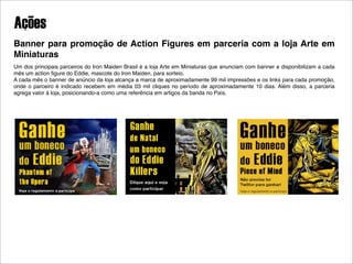 Ações
Banner para promoção de Action Figures em parceria com a loja Arte em
Miniaturas
Um dos principais parceiros do Iron Maiden Brasil é a loja Arte em Miniaturas que anunciam com banner e disponibilizam a cada
mês um action ﬁgure do Eddie, mascote do Iron Maiden, para sorteio.
A cada mês o banner de anúncio da loja alcança a marca de aproximadamente 99 mil impressões e os links para cada promoção,
onde o parceiro é indicado recebem em média 03 mil cliques no período de aproximadamente 10 dias. Além disso, a parceria
agrega valor à loja, posicionando-a como uma referência em artigos da banda no País.
 