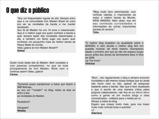 O que diz o público                                               "Blog muito bem administrado, com
                                                                  notícias rápidas e importantes da
       "Sou um frequentador regular do site. Sempre entro         maior e melhor banda do Mundo,
       aqui e na comunidade Iron Maiden Brasil do orkut           IRON MAIDEN. Além disso, traz em
       pra ver as novidades da banda e me manter                  seu conteúdo curiosidades e
       atualizado.                                                informações de outras importantes
       Sou fã de Maiden há uns 10 anos e colecionador.            bandas do cenário.”
       Aqui é o melhor lugar pra quem conhece a banda e           Túlio
       quer sempre saber das novidades relacionadas a
       ela, e também um ótimo lugar pra quem quer
       conhecer um pouquinho mais da melhor banda de        "O melhor blog brasileiro na atualidade sobre o
       Heavy Metal do mundo.                                MAIDEN, e sem dúvida o melhor blog tbm em
       Valeu galera do Iron Maiden Brasil!!!"               questão musical, dá show mesmo. Acompanho
       Rafael                                               desde o primeiro ano que se não me engano surgiu
                                                            pouco antes dos shows da Somewhere back in time
                                                            de 2008.
                                                            Up The Irons"
 Gosto muito deste site do Maiden. Bem completo e           Vinícius
 com pessoas competentes, no que se trata
 principalmente do Iron Maiden. Muito bom e
 continue assim! Valeu, galera!
 Carlos
                                                                 "Bom... leio regularmente o blog e sempre encontro
                                                                 novidades e até mesmo coisas antigas que eu ainda
       "Somente posso parabenizar a todos que fazem o            não havia visto ou lido, apesar de pesquisar
       IMB Notícias,                                             bastante sobre a banda. Vejo que é bem atualizado
       eu sou um ""viciado"" no blog, todos os dias eu           e que é escrito de uma maneira crítica pelos
       entro e leio                                              próprios colaboradores, não ﬁca só no ctrl+c/ ctrl+v
       as novidades do Maiden.                                   como a gente vê em muitos blogs e sites
                                                                 (conceituados - voltados para o metal) por aí.
       Parabéns!!!                                               Abraço a todos do blog.
                                                                 Espero que cresça muito mais, para nos trazer
       Obrigado!"                                                muito mais notícias boas e quentes!
       Wesley                                                    =)"
                                                                 Aderlane
 