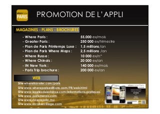 PROMOTION DE L’APPLI
- Where Paris : 55,000 ex/mois
- Greater Paris : 250 000 ex/trimestre
- Plan de Paris Printemps Luxe : 1,5 millions/an
- Plan de Paris Where Maps : 2,5 millions /an
- Where Russe : 10 000 ex/n°
- Where Chinois : 20 000 ex/an
- IN New York : 140 000 ex/mois
- Paris Trip brochure : 200 000 ex/an
Site wheretraveler.com/paris
Site www.wherepariseditions.com/FR/web.html
Site www.lesetesdeladanse.com/informations-pratiques
Site www.parismarais.com
Site www.rivieraradio.mc
Site www.lavalleevillage.com
MAGAZINES - PLANS - BROCHURES
WEB
 