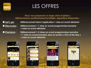 ● Let’s go : Référencement dans l’application + mise en avant aléatoire
● Discovery : Référencement + 1 mise en avant programmée/semaine
+ mise en avant aléatoire
● Premium : Référencement + 2 mises en avant programmées/semaine
+ 1 mise en avant/semaine dans la section « Pick of the Day »
+ mise en avant aléatoire
Nous vous proposons un large choix d’options :
référencement, positionnement privilégié, apparitions fréquentes…
LES OFFRES
 