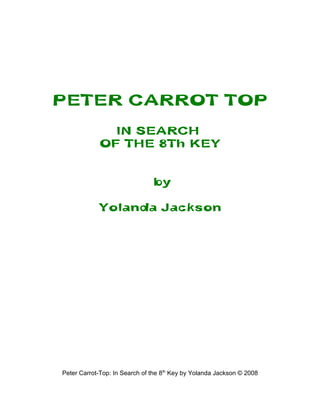PETER CARROT TOP
              IN SEARCH
            OF THE 8Th KEY


                               by

            Yolanda Jackson




Peter Carrot-Top: In Search of the 8th Key by Yolanda Jackson © 2008
 
