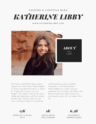 KATHERINE LIBBY
F A S H I O N & L I F E S T Y L E B L O G
W W W . K A T H E R I N E L I B B Y . C O M
15K
W E B S I T E & B L O G
H I T S
1K
I N S T A G R A M
F O L L O W E R S
6.3K
P I N T E R E S T
I M P R E S S I O N S
ABOUT
K A T
L I B B Y
My fashion and lifestlye blog contains
content from "Must Have Closet Staples"
to "Only Using BareMinerals for a Week"
to "Trader Joe's Grocery List on a
Budget." My readers come for the entire
college girl experience, and that includes
parties, food, studying, and so much
more. Creating a space for everythiing
a 20-something woman would be
interested in is the kind of home
katherinelibby.com creates. Gaining
popularity from working with fashion and
beauty brands have been some of my
most popular posts with my readers thus
far.
 