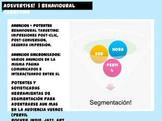 ADEVERTISE! | BEHAVIOURAL TARGETING


   Anuncios + potentes
   Behavioural targeting:
   Impresiones post-clic, post-
   conversión, segunda impresión.

   Anuncios sincronizados:                               HORA
   Varios anuncios en la misma                  GEO
   página comunicados e
   interactuando entre si.            MUJERES
                                                      PERFIL


   Potentes y sofisticadas
   herramientas de segmentación
   para adentrarse aun mas en la
   Audiencia VUENOZ (perfil
   rocker, indie, jazz, arty, etc),             Segmentación!
 