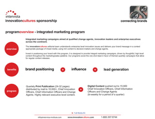 innovationcultures sponsorship                                                                                              connecting brands


programoverview - integrated marketing program
            Integrated marketing campaigns aimed at qualified change agents, innovation leaders and enterprise executives
            across the continent.

            The innovationcultures editorial team understands enterprise level innovation issues and delivers your brand message in a context
overview    appropriate package of mixed media, using rich content to decision-makers and change agents.

            Invest in positioning your brand with this program. It is designed to provide integral marketing campaigns, driven by thoughtful, high level
            content throughout the marketing/sales pipleline. Our programs avoid the one shot blast in favor of themed quartely campaigns that allow
            for regular content releases.




 benefits   brand positioning                                     influence                             lead generation



            Quartely Print Publication (24-32 pages)                                   Digital Content pushed out to 15,000
            distributed by mail to 10,000+, Chief Innovation                           Chief Innovation Officers, Chief Information
program     Officers, Chief Information Officers and Change                            Officers and Change Agents
            Agents. Highly relevant executive level content.                           (bi-weekly for a period of a quarter)




                                                                  >   Full Media Kit

                          info@intervista-institute.com      www.innovationcultures.com              1-800-397-9744
 
