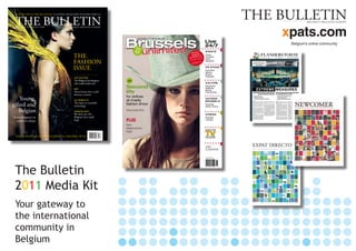 The Bulletin
2011 Media Kit
Your gateway to
the international
community in
Belgium
xpats.com
Belgium’s online community
logo x pats.indd 1 3/11/2008 18:21:48
9 771373 178016
09
THE BULLETINISSUE 9 €4.90OCTOBER 2010
COFFEE WITH THE BULLETIN:
DepotBruxellesX
THE
FASHION
ISSUE
Young,
gifted and
Belgian
From designers to
stylists to shops
SPECIAL REPORTDEBATE
TOP HATTERS
The Belgian hat designers
who make heads turn
BHV
Three letters that could
destroy a nation
ALL WIRED UP
The latest in wearable
technology
BARKING MAD
We ﬁnd out why
Belgians love small
dogs
THE BULLETINBRUSSELS • BELGIUM • EUROPE
 