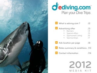 What is ediving.com ?          /2

                            Advertising offer              /3
                                 •    Banners              /4
                                 •    Special offers       /5
                                 •    Sponsored Listing    /6
                                 •    Sponsorships         /7

                            Ads location per page          /8

                            Rates summary & conditions /13

                            Contact information            /14




©	
  David	
  Botelho	
  
                                        2012
                                        MEDIA             KIT
 