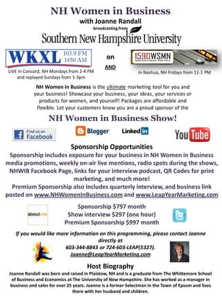NH Women in Business
                                   with Joanne Randall
                                         broadcasting from




                                                on
                                               AND
 LIVE in Concord, NH Mondays from 2-4 PM                       In Nashua, NH Fridays from 11-1 PM
     and replayed Sundays from 1-3pm
             NH Women in Business is the ultimate marketing tool for you and
            your business! Showcase your business, your ideas, your services or
              products for women, and yourself! Packages are affordable and
             flexible. Let your customers know you are a proud sponsor of the
                    NH Women in Business Show!


                              Sponsorship Opportunities
 Sponsorship includes exposure for your business in NH Women in Business
media promotions, weekly on-air live mentions, radio spots during the shows,
 NHWIB Facebook Page, links for your interview podcast, QR Codes for print
                        marketing, and much more!
  Premium Sponsorship also includes quarterly interview, and business link
posted on www.NHWomenInBusiness.com and www.LeapYearMarketing.com
                               Sponsorship $797 month
                            Show interview $297 (one hour)
                           Premium Sponsorship $997 month
    If you would like more information on this programming, please contact Joanne
                                      directly at
                         603-344-8843 or 724-603-LEAP(5327).
                           Joanne@LeapYearMarketing.com

                                      Host Biography
 Joanne Randall was born and raised in Plaistow, NH and is a graduate from The Whittemore School
  of Business and Economics at The University of New Hampshire. She has worked as a manager in
  business and sales for over 25 years. Joanne is a former Selectman in the Town of Epsom and lives
                                 there with her husband and children.
 