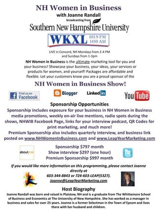 NH Women in Business
                                   with Joanne Randall
                                         broadcasting from




                             LIVE in Concord, NH Mondays from 2-4 PM
                                      and Sundays from 1-3pm
             NH Women in Business is the ultimate marketing tool for you and
            your business! Showcase your business, your ideas, your services or
              products for women, and yourself! Packages are affordable and
             flexible. Let your customers know you are a proud sponsor of the
                    NH Women in Business Show!


                              Sponsorship Opportunities
 Sponsorship includes exposure for your business in NH Women in Business
   media promotions, weekly on-air live mentions, radio spots during the
shows, NHWIB Facebook Page, links for your interview podcast, QR Codes for
                     print marketing, and much more!
  Premium Sponsorship also includes quarterly interview, and business link
posted on www.NHWomenInBusiness.com and www.LeapYearMarketing.com
                               Sponsorship $797 month
                            Show interview $297 (one hour)
                           Premium Sponsorship $997 month
    If you would like more information on this programming, please contact Joanne
                                      directly at
                         603-344-8843 or 724-603-LEAP(5327).
                           Joanne@LeapYearMarketing.com

                                      Host Biography
 Joanne Randall was born and raised in Plaistow, NH and is a graduate from The Whittemore School
  of Business and Economics at The University of New Hampshire. She has worked as a manager in
  business and sales for over 25 years. Joanne is a former Selectman in the Town of Epsom and lives
                                 there with her husband and children.
 
