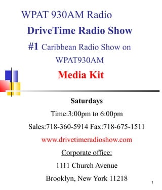 WPAT 930AM Radio
DriveTime Radio Show
#1 Caribbean Radio Show on
WPAT930AM

Media Kit
Saturdays
Time:3:00pm to 6:00pm
Sales:718-360-5914 Fax:718-675-1511
www.drivetimeradioshow.com
Corporate office:
1111 Church Avenue
Brooklyn, New York 11218

1

 