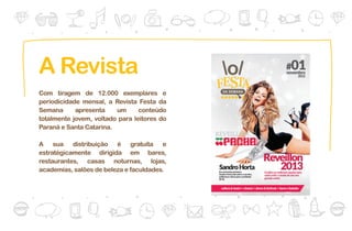 A Revista
Com tiragem de 12.000 exemplares e
periodicidade mensal, a Revista Festa da
Semana      apresenta    um      conteúdo
totalmente jovem, voltado para leitores do
Paraná e Santa Catarina.

A sua distribuição é gratuíta e
estratégicamente dirigida em bares,
restaurantes, casas noturnas, lojas,
academias, salões de beleza e faculdades.
 