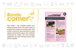 #onde
comer
São tantas e tão variadas opções que
muitas pessoas ficam sem saber onde ir e
acabam indo sempre ao mesmo lugar. Para
auxiliar nosso leior nessa escolha, em cada
edição selecionamos alguns dos melhores
endereços da cidade, nas mais variadas
                                              03
categorias, dos mais variados preços, para
todos os gostos.
 