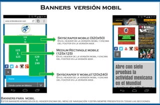Skyscraper mobile (320x50)
En el header de la versión mobil y encima del
footer en la versión web .
Banners versión mobil
320
X
50
125
X
125 120
X
240
Medium Rectangle mobile (125x125)
En el header de la versión mobil y encima del footer
en la versión web .
Skyscraper V mobile(120x240)
En el header de la versión mobil y encima del footer
en la versión web .
Banners para mobil
Estos banners aparecen en el header encima del menú de navegación y están siempre presentes en todas las secciones.
 