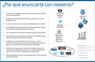 ¿Por qué anunciarte con nosotros?
• Contamos con amplio conocimiento en el medio con más de
3 años de experiencia.
• Realizamos publicaciones de noticias, artículos, nutrición,
gadgets y más
• Cuenta numero uno de running en habla hispana en twitter
• En facebook estamos hubicados en tercera posicion, debajo
de cuentas con mas de 8 años en el medio.
• Con capacidad de administrar, diseñar y generar contenidos.
• Participación en campañas ccon Marcas como: Adidas, Nike,
Garmin, UnderArmour, Nissan yToyota.
• Trabajamos constantemente en incrementar nuestro
posicionamiento online, en carreras y exposiciones, lugares
para correr mediante nuestro equipo de corredores.
• Contamos con 5 grupos en Facebook eventos.con 40,000
miembros, donde interactuamos con nuestros seguidores y
convocamos a eventos, realizamos encuestas, etc.
• Efectividad garantizada en las campañas que se han apoyado
en nuestro medio.
67,230
Followers
60,297
Seguidores
Alcance
Mensual
+840,000
2.611.618
Páginas
vistas
+973,230
visitas
 