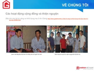 VỀ CHÚNG TÔI 
Các hoạt động cộng đồng và thiện nguyện 
Bảo trợ cho bé bị văng ra khỏi bụng mẹ ở An Giang http://www.giadinhonline.vn/be-bi-vang-ra-khoi-bung-me-duoc-bao-tro- lau-dai-d33662.html  