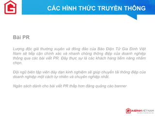 CÁC HÌNH THỨC TRUYỀN THÔNG 
Bài PR 
Lượng độc giả thường xuyên và đông đảo của Báo Điện Tử Gia Đình Việt Nam sẽ tiếp cận chính xác và nhanh chóng thông điệp của doanh nghiệp thông qua các bài viết PR. Đây thực sự là các khách hàng tiềm năng nhắm chọn. 
Đội ngũ biên tập viên dày dạn kinh nghiệm sẽ giúp chuyển tải thông điệp của doanh nghiệp một cách tự nhiên và chuyên nghiệp nhất. 
Ngân sách dành cho bài viết PR thấp hơn đăng quảng cáo banner  