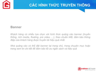 CÁC HÌNH THỨC TRUYỀN THÔNG 
Banner 
Khách hàng có nhiều lựa chọn với hình thức quảng cáo banner (truyền thống, rich media, floating, pre video ....), theo chuẩn IAB, đảm bảo thông điệp của khách hàng được truyền tải hiệu quả nhất. 
Nhà quảng cáo có thể đặt banner tại trang chủ, trang chuyên mục hoặc trang xem tin chi tiết để đảm bảo tối ưu ngân sách và hiệu quả 
 