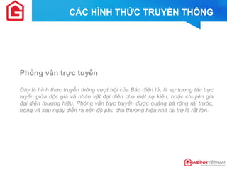 Phỏng vấn trực tuyến 
Đây là hình thức truyền thông vượt trội của Báo điện tử, là sự tương tác trực tuyến giữa độc giả và nhân vật đại diện cho một sự kiện, hoặc chuyên gia đại diện thương hiệu. Phỏng vấn trực truyến được quảng bá rộng rãi trước, trong và sau ngày diễn ra nên độ phủ cho thương hiệu nhà tài trợ là rất lớn. 
CÁC HÌNH THỨC TRUYỀN THÔNG  