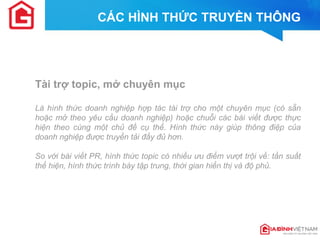 CÁC HÌNH THỨC TRUYỀN THÔNG 
Tài trợ topic, mở chuyên mục 
Là hình thức doanh nghiệp hợp tác tài trợ cho một chuyên mục (có sẵn hoặc mở theo yêu cầu doanh nghiệp) hoặc chuỗi các bài viết được thực hiện theo cùng một chủ đề cụ thể. Hình thức này giúp thông điệp của doanh nghiệp được truyền tải đầy đủ hơn. 
So với bài viết PR, hình thức topic có nhiều ưu điểm vượt trội về: tần suất thể hiện, hình thức trình bày tập trung, thời gian hiển thị và độ phủ. 
 