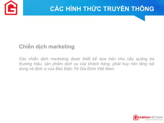 Chiến dịch marketing 
Các chiến dịch marketing được thiết kế dựa trên nhu cầu quảng bá thương hiệu, sản phẩm dịch vụ của khách hàng, phát huy nền tảng nội dung và định vị của Báo Điện Tử Gia Đình Việt Nam. 
CÁC HÌNH THỨC TRUYỀN THÔNG  