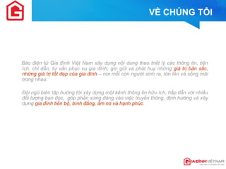 VỀ CHÚNG TÔI 
Báo điện tử Gia đình Việt Nam xây dựng nội dung theo triết lý các thông tin, tiện ích, chỉ dẫn, tư vấn phục vụ gia đình; gìn giữ và phát huy những giá trị bản sắc, những giá trị tốt đẹp của gia đình – nơi mỗi con người sinh ra, lớn lên và sống mãi trong nhau. 
Đội ngũ biên tập hướng tới xây dựng một kênh thông tin hữu ích, hấp dẫn với nhiều đối tượng bạn đọc, góp phần xứng đáng vào việc truyền thông, định hướng và xây dựng gia đình tiến bộ, bình đẳng, ấm no và hạnh phúc.  