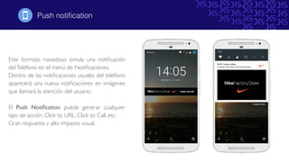 Este formato novedoso simula una notiﬁcación
delTeléfono en el menú de Notiﬁcaciones.
Dentro de las notiﬁcaciones usuales del teléfono
aparecerá una nueva notiﬁcaciones en imágenes
que llamará la atención del usuario.
El Push Notiﬁcation puede generar cualquier
tipo de acción. Click to URL, Click to Call, etc.
Gran respuesta y alto impacto visual.
Push notiﬁcation!
 