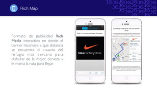 Formato de publicidad Rich
Media interactivo en donde el
banner reconoce a que distancia
se encuentra el usuario del
refugio mas cercano para
disfrutar de la mejor cerveza y
le marca la ruta para llegar.
Rich Map!
 