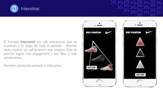Interstitial!
El formato Interstitial son ads interactivos que se
muestran a lo largo de toda la pantalla. Permite
darle mostrar un call-to-action más creativo. Esto te
permite lograr más engagement y eso lleva a más
conversiones.
Permiten contenido animado e interactivo.
 