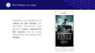 Rich Media con video
Poseemos una plataforma de
videos en alta calidad, con
formatos interactivos que
generan mejor experiencia
del usuario con la marca.
Disponibles para plataformas
Mobile.
#
 