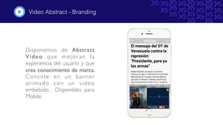 Video Abstract - Branding
Disponemos de Abstract
Video que mejoran la
experiencia del usuario y que
crea conocimiento de marca.
Consiste en un banner
animado con un video
embebido . Disponibles para
Mobile.
#
 