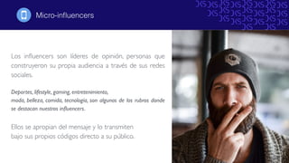 Los inﬂuencers son líderes de opinión, personas que
construyeron su propia audiencia a través de sus redes
sociales.
Deportes, lifestyle, gaming, entretenimiento,
moda, belleza, comida, tecnología, son algunos de los rubros donde
se destacan nuestros inﬂuencers.
Ellos se apropian del mensaje y lo transmiten
bajo sus propios códigos directo a su público.
Micro-inﬂuencers!
 