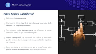 1) Deﬁnimos el tipo de campaña
2) El anunciante deﬁne el perﬁl de los inﬂuencers, la duración de la
campaña y un rango de presupuesto.
3) Sus propuesta recibe distintas ofertas de inﬂuencers y podrán
rechazar o aceptar las que consideren mejores
4) Análisis demográﬁcos de seguidores. Las marcas y anunciantes
pueden conocer alcance, engagement, sexo, y edad de los seguidores
del inﬂuencer.
5) Luego de aceptar a sus inﬂuencers y que la campaña este activa
podrán visualizar en tiempo real el reporte de performance
¿Cómo funciona la plataforma?
Micro-inﬂuencers!
 