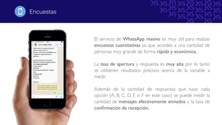 El servicio de WhatsApp masivo es muy útil para realizar
encuestas cuantitativas ya que accedes a una cantidad de
personas muy grande de forma rápida y económica.
La tasa de apertura y respuesta es muy alta por lo tanto
se obtienen resultados precisos acerca de la variable a
medir.
Además de la cantidad de respuestas que tuvo cada
opción (A, B, C, D, E o F en este caso) se puede medir la
cantidad de mensajes efectivamente enviados y la tasa de
conﬁrmación de recepción.
Encuestas!
 