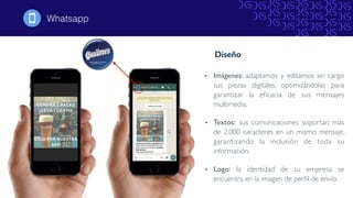 • Imágenes: adaptamos y editamos sin cargo
sus piezas digitales, optimizándolas para
garantizar la eﬁcacia de sus mensajes
multimedia.
• Textos: sus comunicaciones soportan más
de 2.000 caracteres en un mismo mensaje,
garantizando la inclusión de toda su
información.
• Logo: la identidad de su empresa se
encuentra en la imagen de perﬁl de envío.
Whatsapp!
Diseño
 