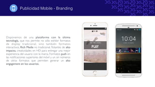 Publicidad Mobile - Branding
Disponemos de una plataforma con la última
tecnología, que nos permite no sólo exhibir formatos
de display tradicional, sino también formatos
interactivos, Rich Media no tradicional, ﬂotantes de alto
impacto, creatividades en HD para entregar una mejor
experiencia del usuario con la marca. Formatos push en
las notiﬁcaciones superiores del móvil y un sin números
de otros formatos que permiten generar un alto
engagement en los usuarios.
!
WeatherTime
Geolocalization Operative System
DemographicsDevice
 