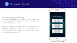 Rich Media - Branding
Interactivos, altamente dinámicos
los rich media ads se especializan en interactuar de
manera creativa con el usuario y generan un alto nivel
de conversiones y de CTR.
Estos ads capturan la atención de los usuarios por varias
razones, puede ser porque sean divertidos e
interactivos como un mini-game, o convenientes como
un cupón para una oferta.
!
 