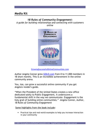 Media Kit

                 18 Rules of Community Engagement:
  A guide for building relationships and connecting with customers
                                online




                      GrowingSuccessfulOnlineCommunities.com

Author Angela Connor grew GOLO.com from 0 to 11,000 members in
18 short months. This is an incredible achievement in the online
community arena.

You, too, can grow a successful online community if you get
Angela's insider's guide.

“When the President of the United States creates a new office
dedicated solely to Public Engagement, it underscores a
fundamental shift in the way we communicate. Engagement is the
holy grail of building online communities.” –Angela Connor, Author,
18 Rules of Community Engagement

Some highlights from the book include:

    •   Practical tips and real-world examples to help you increase interaction
        in your community



© 2009, GrowingSuccessfulOnlineCommunities.com. AngelaConnor.com. All rights reserved.
 