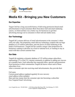 Media Kit - Bringing you New Customers<br />Our Expertise<br />Target Cafe has a long successful history of delivering permission-based email advertisements to local consumers Born from direct mail and email marketing careers, we believed there was a better way for businesses to get their<br />advertising message out to consumers in their relevant market areas.<br />Our Technology<br />TargetCafe’s ensures delivery of email advertisements to the consumer’s inbox with your offer. Our proprietary email delivery technology coupled with our huge database of 125 million subscribers, puts the power of email marketing in the hands of all businesses. TargetCafe has created a unique value proposition for businesses wanting to advertise on a local or national level, or wanting to stay in touch with their current customer base<br />Our Data<br />TargetCafe maintains a dynamic database of 125 million unique subscribers, representing 57% of the U.S. internet community in addition to adding new movers on a monthly basis. Each subscriber has requested offers, specials and promotions<br />from businesses in their communities TargetCafe knows where each of these subscribers lives -<br />when a consumer opts into receiving email advertisements, they provide their<br />Full name<br />Current postal address (updated regularly for new movers)<br />email address (often multiple)<br />Date and time stamp when the consumer opts into becoming a subscriber<br />Geo-Targeted Email Advertising<br />With TargetCafe’s Zip Code targeted Email advertising service, getting new customers is fast and easy. TargetCafe maintains an opt-in database of 125 million consumers, segmented by residential postal address. Just like postal direct mail,<br />with TargetCafe you can send advertisements and coupons by Email directly to consumer Inboxes, delivering new revenue opportunities.<br />How can I get new customers?<br />,[object Object]