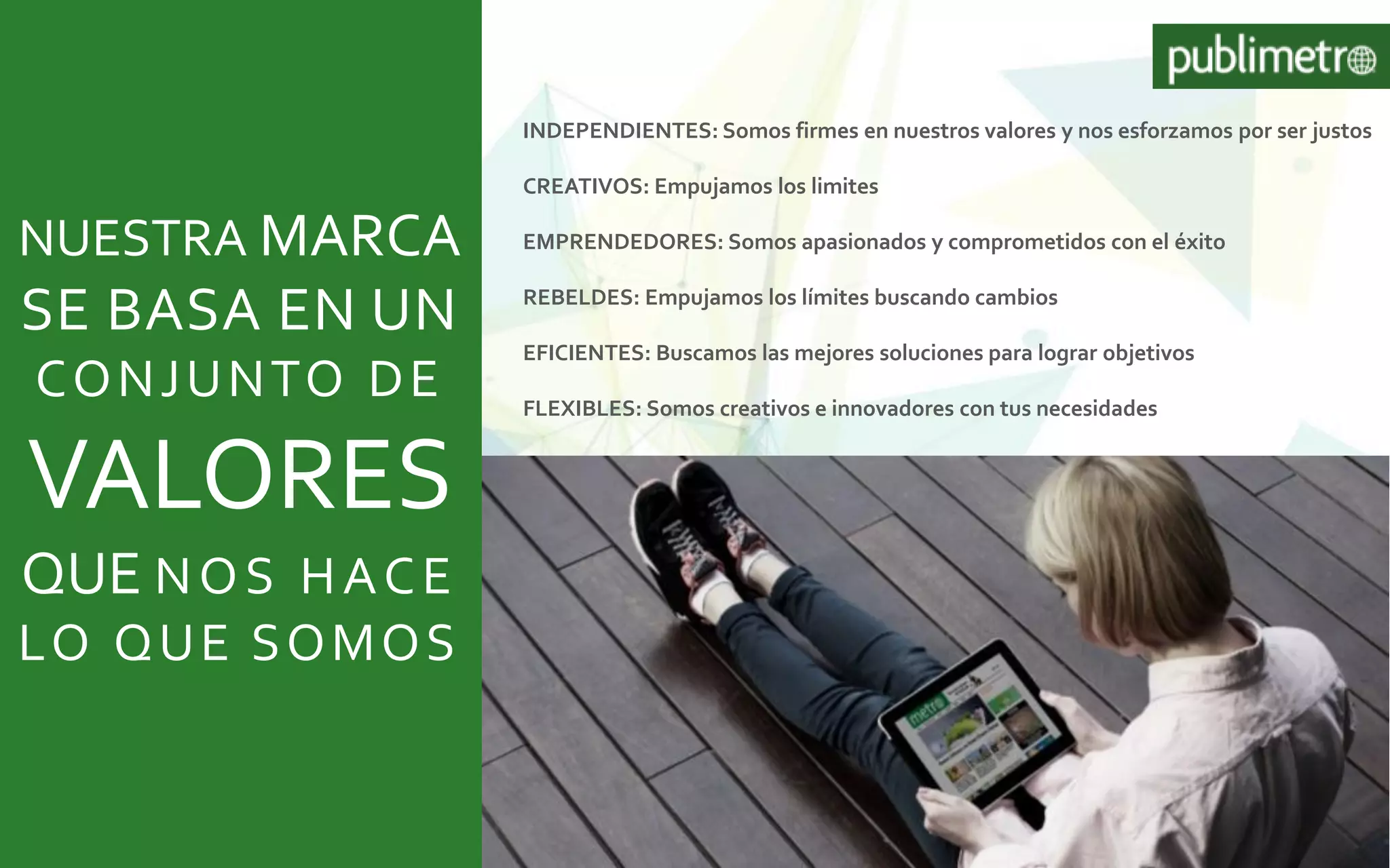 INDEPENDIENTES: Somos firmes en nuestros valores y nos esforzamos por ser justos
CREATIVOS: Empujamos los limites
EMPRENDEDORES: Somos apasionados y comprometidos con el éxito
REBELDES: Empujamos los límites buscando cambios
EFICIENTES: Buscamos las mejores soluciones para lograr objetivos
FLEXIBLES: Somos creativos e innovadores con tus necesidades
NUESTRA MARCA
SE BASA EN UN
CONJUNTO DE
VALORES
QUE NOS HACE
LO QUE SOMOS