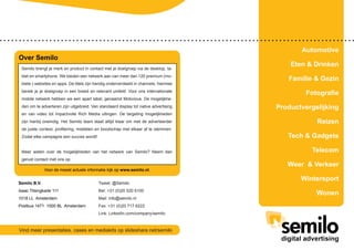 Semilo B.V.
Isaac Titsingkade 111
1018 LL Amsterdam
Postbus 1471 1000 BL Amsterdam
Over Semilo
Voor de meest actuele informatie kijk op www.semilo.nl.
Semilo brengt je merk en product in contact met je doelgroep via de desktop, ta-
blet en smartphone. We bieden een netwerk aan van meer dan 120 premium (mo-
biele-) websites en apps. De titels zijn handig onderverdeeld in channels, hiermee
bereik je je doelgroep in een breed en relevant umfeld. Voor ons internationale
mobile netwerk hebben we een apart label, genaamd Mobvious. De mogelijkhe-
den om te adverteren zijn uitgebreid. Van standaard display tot native advertising
en van video tot impactvolle Rich Media uitingen. De targeting mogelijkheden
zijn hierbij oneindig. Het Semilo team staat altijd klaar om met de adverteerder
de juiste context, profilering, middelen en boodschap met elkaar af te stemmen.
Zodat elke campagne een succes wordt!
Meer weten over de mogelijkheden van het netwerk van Semilo? Neem dan
gerust contact met ons op.
Vind meer presentaties, cases en mediakits op slideshare.net/semilo
Tweet: @Semilo
Bel: +31 (0)20 520 6100
Mail: info@semilo.nl
Fax: +31 (0)20 717 6222
Link: LinkedIn.com/company/semilo
Automotive
Eten & Drinken
Familie & Gezin
Fotografie
Productvergelijking
Reizen
Tech & Gadgets
Telecom
Weer & Verkeer
Wintersport
Wonen
 