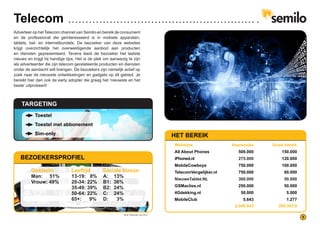 Telecom
Adverteer op het Telecom channel van Semilo en bereik de consument
en de professional die geïnteresseerd is in mobiele apparaten,
tablets, bel- en internetbundels. De bezoeker van deze websites
krijgt overzichtelijk het overweldigende aanbod aan producten
en diensten gepresenteerd. Tevens leest de bezoeker het laatste
nieuws en krijgt hij handige tips. Het is de plek om aanwezig te zijn
als adverteerder die zijn telecom gerelateerde producten en diensten
onder de aandacht wilt brengen. De bezoekers zijn namelijk actief op
zoek naar de nieuwste ontwikkelingen en gadgets op dit gebied. Je
bereikt hier dan ook de early adopter die graag het ‘nieuwste en het
beste’ uitprobeert!
TARGETING
Toestel
Toestel met abbonement
Sim-only HET BEREIK
Websites	 Impressies Uniek bereik
All About Phones 500.000 150.000
iPhoned.nl 275.000 120.000
MobileCowboys 750.000 100.000
TelecomVergelijker.nl 750.000 80.000
NieuweTablet.NL 360.000 50.000
GSMacties.nl 250.000 50.000
4Gdekking.nl 50.000 5.000
MobileClub 5.643 1.277
2.940.643 389.393.9
BEZOEKERSPROFIEL
Geslacht Leeftijd	 Sociale klasse
13-19: 8%
20-34: 22%
35-49: 39%
50-64: 22%
65+: 	 9%
A: 13%
B1: 36%
B2: 24%
C: 24%
D: 3%
Man: 51%
Vrouw: 49%
9
Bron: Wakoopa, mei 2014
 