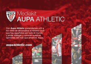 Con Aupa Athletic pretendemos unir a
los miles de aficionados al Athletic Club
que hay repartidos por todo el mundo
y poder dialogar y conocer nuestras
opiniones del club que amamos. Aupa.
AUPA ATHLETIC
Mediakit
 