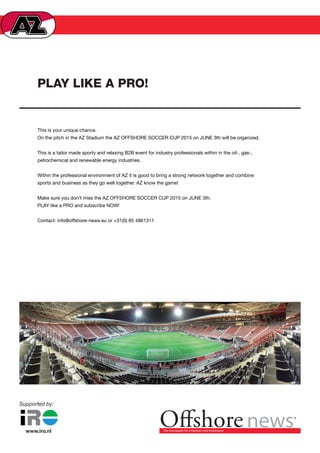 PLAY LIKE A PRO!
This is your unique chance.
On the pitch in the AZ Stadium the AZ OFFSHORE SOCCER CUP 2015 on JUNE 3th will be organized.
 
This is a tailor made sporty and relaxing B2B event for industry professionals within in the oil-, gas-,
petrochemical and renewable energy industries.
 
Within the professional environment of AZ it is good to bring a strong network together and combine
sports and business as they go well together. AZ know the game!
 
Make sure you don’t miss the AZ OFFSHORE SOCCER CUP 2015 on JUNE 3th.
PLAY like a PRO and subscribe NOW!
 
Contact: info@offshore-news.eu or +31(0) 85 4861311
 
®
Supported by:
 