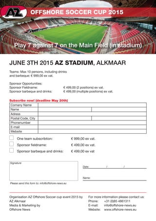 OFFSHORE SOCCER CUP 2015
Play 7 against 7 on the Main Field (in stadium)
JUNE 3TH 2015 AZ STADIUM, ALKMAAR
Teams: Max 10 persons, including drinks
and barbeque: € 999,00 ex vat.
Sponsor Opportunities:
Sponsor Fieldname: 	 € 499,00 (2 positions) ex vat.
Sponsor barbeque and drinks: 	 € 499,00 (multiple positions) ex vat.
One team subscribtion: 	 € 999,00 ex vat.
Sponsor fieldname: 	 € 499,00 ex vat.
Sponsor barbeque and drinks: 	 € 499,00 ex vat
Organisation AZ Offshore Soccer cup event 2015 by
AZ Alkmaar
Media & Marketing by
Offshore News
For more information please contact us:
Phone:	 +31 (0)85 4861311
E-mail:	info@offshore-news.eu
Website:	www.offshore-news.eu
Subscribe now! (deadline May 20th)
Comany Name
Name
Adress
Postal Code, City
Phonenumber
E-mail
Website
Signature
Please send this form to: info@offshore-news.eu
Date:	 /	/
Name:
 